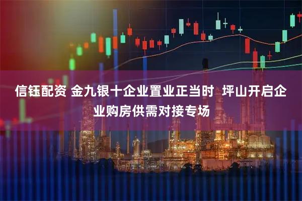 信钰配资 金九银十企业置业正当时  坪山开启企业购房供需对接专场