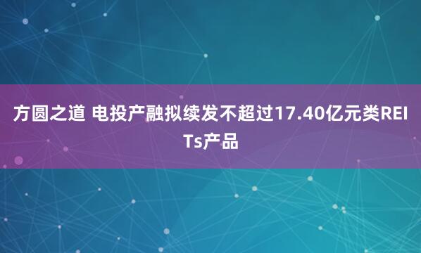方圆之道 电投产融拟续发不超过17.40亿元类REITs产品