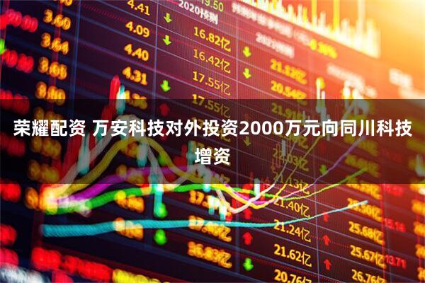 荣耀配资 万安科技对外投资2000万元向同川科技增资