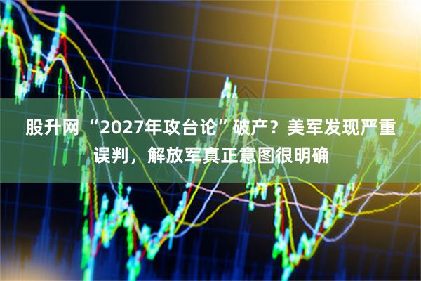 股升网 “2027年攻台论”破产？美军发现严重误判，解放军真正意图很明确