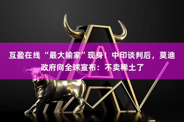 互盈在线 “最大输家”现身！中印谈判后，莫迪政府向全球宣布：不卖稀土了