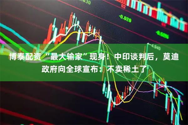 博泰配资 “最大输家”现身！中印谈判后，莫迪政府向全球宣布：不卖稀土了