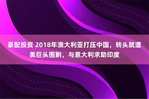 豪配投资 2018年澳大利亚打压中国，转头就遭美巨头围剿，与意大利求助印度