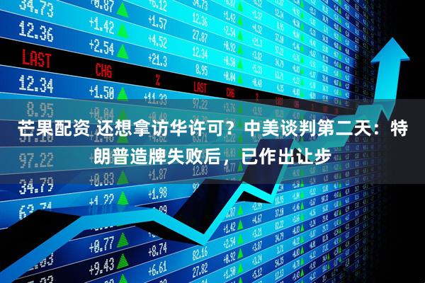 芒果配资 还想拿访华许可？中美谈判第二天：特朗普造牌失败后，已作出让步