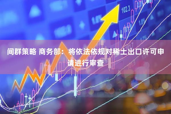 间群策略 商务部：将依法依规对稀土出口许可申请进行审查