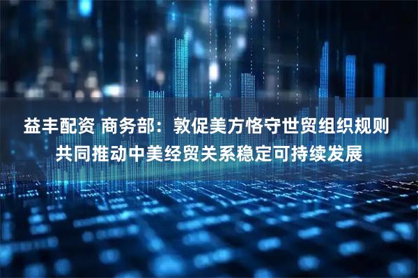 益丰配资 商务部：敦促美方恪守世贸组织规则 共同推动中美经贸关系稳定可持续发展