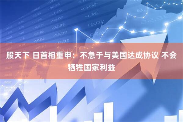 股天下 日首相重申：不急于与美国达成协议 不会牺牲国家利益