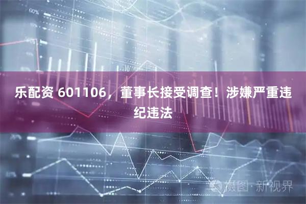 乐配资 601106，董事长接受调查！涉嫌严重违纪违法