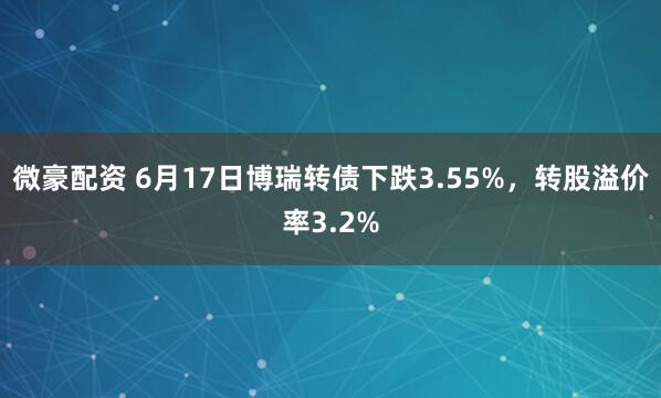微豪配资 6月17日博瑞转债下跌3.55%，转股溢价率3.2%