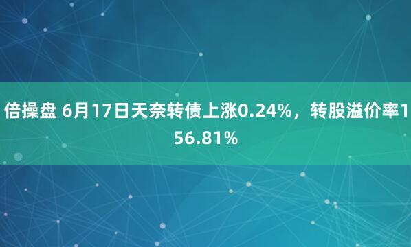 倍操盘 6月17日天奈转债上涨0.24%，转股溢价率156.81%