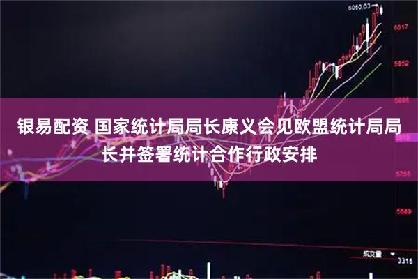 银易配资 国家统计局局长康义会见欧盟统计局局长并签署统计合作行政安排