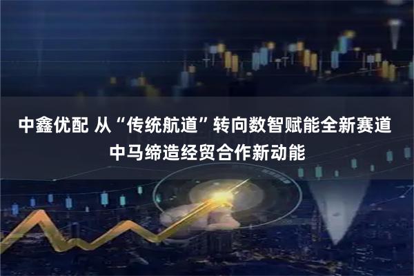 中鑫优配 从“传统航道”转向数智赋能全新赛道 中马缔造经贸合作新动能