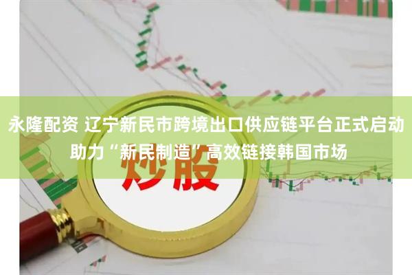 永隆配资 辽宁新民市跨境出口供应链平台正式启动 助力“新民制造”高效链接韩国市场