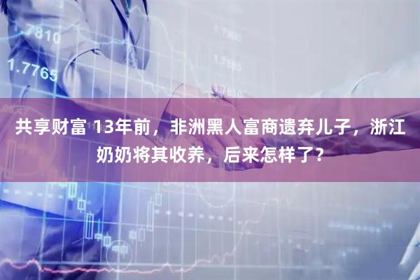 共享财富 13年前，非洲黑人富商遗弃儿子，浙江奶奶将其收养，后来怎样了？