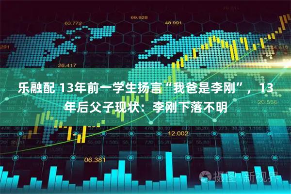 乐融配 13年前一学生扬言“我爸是李刚”，13年后父子现状：李刚下落不明