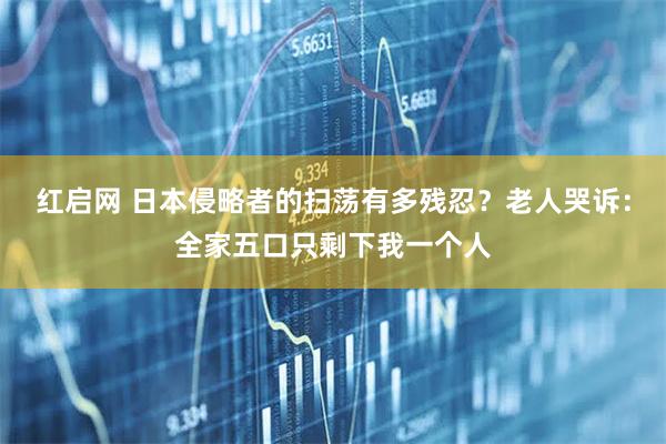 红启网 日本侵略者的扫荡有多残忍？老人哭诉：全家五口只剩下我一个人