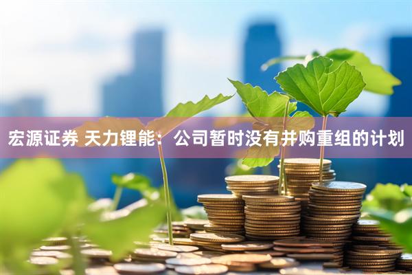 宏源证券 天力锂能：公司暂时没有并购重组的计划