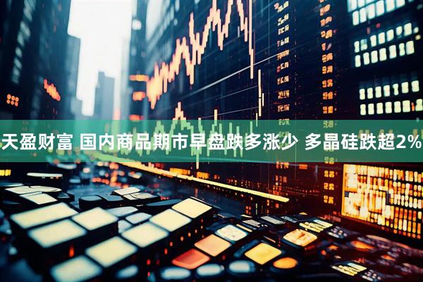 天盈财富 国内商品期市早盘跌多涨少 多晶硅跌超2%