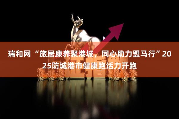 瑞和网 “旅居康养聚港城，同心助力盟马行”2025防城港市健康跑活力开跑
