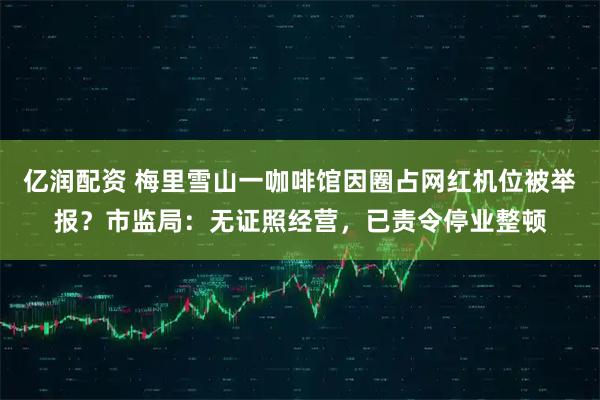 亿润配资 梅里雪山一咖啡馆因圈占网红机位被举报？市监局：无证照经营，已责令停业整顿