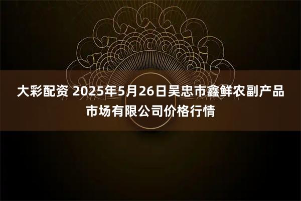 大彩配资 2025年5月26日吴忠市鑫鲜农副产品市场有限公司价格行情