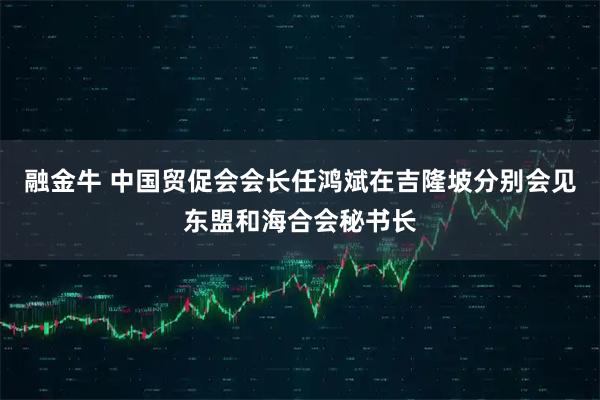 融金牛 中国贸促会会长任鸿斌在吉隆坡分别会见东盟和海合会秘书长