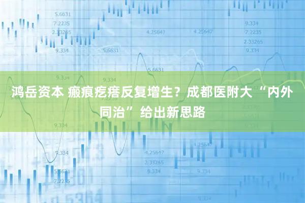 鸿岳资本 瘢痕疙瘩反复增生？成都医附大 “内外同治” 给出新思路