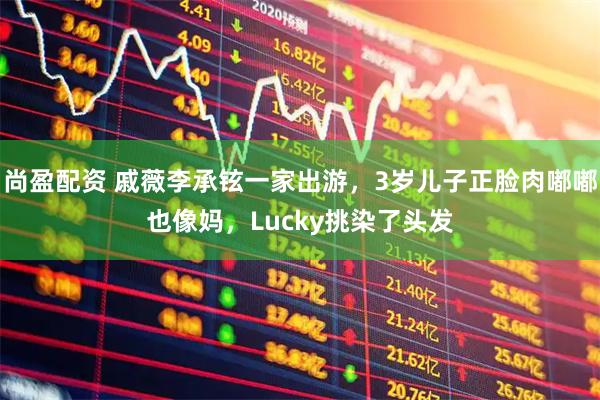 尚盈配资 戚薇李承铉一家出游，3岁儿子正脸肉嘟嘟也像妈，Lucky挑染了头发