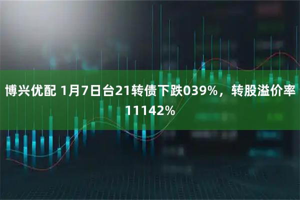 博兴优配 1月7日台21转债下跌039%，转股溢价率11142%