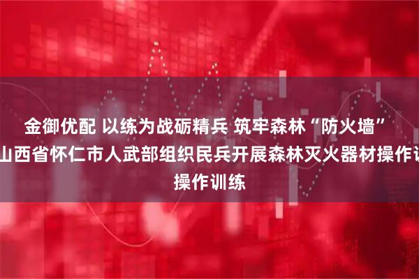 金御优配 以练为战砺精兵 筑牢森林“防火墙” ——山西省怀仁市人武部组织民兵开展森林灭火器材操作训练