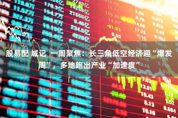 股易配 城记  一周聚焦：长三角低空经济迎“爆发周”，多地跑出产业“加速度”