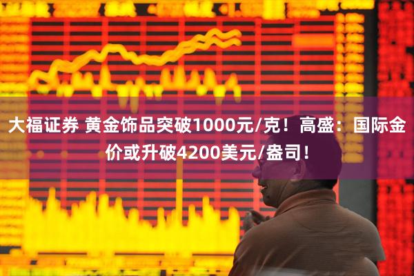 大福证券 黄金饰品突破1000元/克！高盛：国际金价或升破4200美元/盎司！